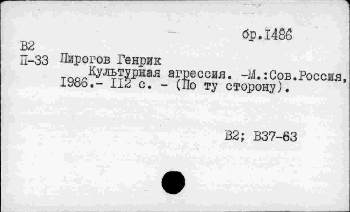 ﻿бр.1455
В2
П-33 Пирогов Генрик таоЛул^ная агрессия. -И.:Сов.Россия, 1986.- 112 с. - (По ту сторону).
В2; В37-63